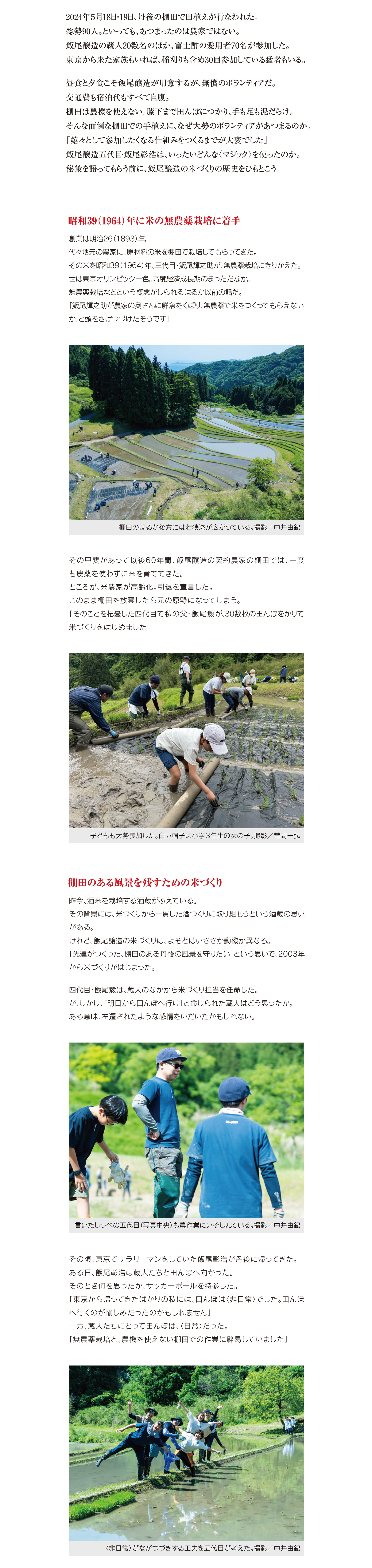 お客との関係は
プライスレス
京都府宮津市の上世屋の棚田で手植えが行なわれた。撮影／中井由紀
2024年５月18日・19日、
丹後の棚田で田植えが行なわれた。
総勢90人。
といっても、
あつまったのは農家ではない。
飯尾醸造の蔵人20数名のほか、
富士酢の愛用者70名が参加した。
東京から来た家族もいれば、
稲刈りも含め30回参加している猛者もいる。
昼食と夕食こそ飯尾醸造が用意するが、
無償のボランティアだ。
交通費も宿泊代もすべて自腹。
棚田は農機を使えない。膝下まで田んぼにつかり、
手も足も泥だらけ。
そんな面倒な棚田での手植えに、
なぜ大勢のボランティアがあつまるのか。
「嬉々として参加したくなる仕組みをつくるまでが大変でした」
飯尾醸造五代目・飯尾彰浩は、
いったいどんな
〈マジック〉
を使ったのか。
秘策を語ってもらう前に、
飯尾醸造の米づくりの歴史をひもとこう。
昭和39（1964）年に米の無農薬栽培に着手
創業は明治26
（1893）
年。
代々地元の農家に、
原材料の米を棚田で栽培してもらってきた。
その米を昭和39
（1964）
年、
三代目・飯尾輝之助が、
無農薬栽培にきりかえた。
世は東京オリンピック一色。
高度経済成長期のまっただなか。
無農薬栽培などという概念がしられるはるか以前の話だ。
「飯尾輝之助が農家の奥さんに鮮魚をくばり、
無農薬で米をつくってもらえない
か、
と頭をさげつづけたそうです」
棚田のはるか後方には若狭湾が広がっている。撮影／中井由紀
その甲斐があって以後60年間、飯尾醸造の契約農家の棚田では、一度
も農薬を使わずに米を育ててきた。
ところが、米農家が高齢化。引退を宣言した。
このまま棚田を放棄したら元の原野になってしまう。
「そのことを杞憂した四代目で私の父・飯尾毅が、
30数枚の田んぼをかりて
米づくりをはじめました」
子どもも大勢参加した。白い帽子は小学３年生の女の子。撮影／當間一弘
棚田のある風景を残すための米づくり
昨今、
酒米を栽培する酒蔵がふえている。
その背景には、米づくりから一貫した酒づくりに取り組もうという酒蔵の思い
がある。
けれど、
飯尾醸造の米づくりは、
よそとはいささか動機が異なる。
「先達がつくった、
棚田のある丹後の風景を守りたい」
という思いで、
2003年
から米づくりがはじまった。
四代目・飯尾毅は、蔵人のなかから米づくり担当を任命した。
が、
しかし、
「明日から田んぼへ行け」
と命じられた蔵人はどう思ったか。
ある意味、
左遷されたような感情をいだいたかもしれない。
言いだしっぺの五代目（写真中央）
も農作業にいそしんでいる。撮影／中井由紀
その頃、東京でサラリーマンをしていた飯尾彰浩が丹後に帰ってきた。
ある日、飯尾彰浩は蔵人たちと田んぼへ向かった。
そのとき何を思ったか、サッカーボールを持参した。
「東京から帰ってきたばかりの私には、田んぼは〈非日常〉でした。田んぼ
へ行くのが愉しみだったのかもしれません」
一方、蔵人たちにとって田んぼは、
〈 日常〉だった。
「無農薬栽培と、農機を使えない棚田での作業に辟易していました」
〈非日常〉がながつづきする工夫を五代目が考えた。
撮影／中井由紀
チーム飯尾醸造の仲間になってもらう
どうすれば農作業を少しでも軽減できるのか。
五代目は、
カンフル剤を思いついた。
「お客様にとって非日常の、
田植えや稲刈りを手伝ってもらうことにしました」
が、ただ単に〈労働力〉
として扱われたのでは、
非日常もながつづきしない。
「次回も参加したくなるようなおもてなしをすることにしました」
ペンション自給自足の特製弁当を全員でほおばった。撮影／中井由紀
そのひとつが、食事だ。
地元宮津の「ペンション自給自足」に、特製弁当を用意してもらうことに
した。
「丹後の食材をふんだんに使ったお弁当を、お昼に食べてもらいます」
初日の夜は、飯尾醸造が経営するレストラン「アチェート」でパーティー
を開く。
（ 会費の一部は自己負担）
アチェートについてはどこかで、詳しく紹介させていただく。
筍や山菜など、
丹後でとれた旬の食材が盛りだくさん。
撮影／當間一弘
ある意味接待なのだから、ボランティアだけに食べてもらうのが筋。
だが、全員でいっしょに食事をかこむことにした。
同じ釜の飯を食うことで連帯感を高めつつ、
コミュニケーションをはかる。
「ボランティアもふくめ、チームで米づくりをすることにしました」
蔵人のバッジ。
「四代目はレアキャラなので色が異なります」
（五代目）
仲間意識を高めるためのバッジも用意
飯尾醸造の蔵人は、誰もがイラスト入りのバッジをもっている。
数年前、私ははじめて五代目に会った際、イラストが描かれたバッジを
もらった。
なぜバッジなのか、今回その理由を知ることができた。
「紙の名刺だと子どもは欲しがりませんよね。でも、バッジだと子どもも
大人も欲しくて蔵人に声をかけてくれます」
バッジは、ある意味ポケモンカードなのだ。
この子にとってバッジは宝物であり、
戦利品なのかも。
撮影／飯尾彰浩
蔵人全員のバッジをあつめたくなる人も出てくるにちがいない。
五代目の目論見は見事的中した。
あつめたバッジを、帽子やTシャツにつけて農作業をする人が多いとい
うのだ。
「まだもらっていない新人スタッフがいれば、おねだりします」
バッジはコミュニケーション・ツールであると同時に、仲間意識を高める
ツールでもある。
参加賞のTシャツ。子どもは３回参加するともらえる。
當間家の子ども２人がゲットしたもの。撮影／當間一弘
田植えもTシャツもプライスレス
農作業に4回来てくれた人には、Tシャツを贈呈する。
「富士酢」と描かれた、非売品のTシャツだ。
それを着て農作業をしたいがゆえに、
何度も参加する人が多いというのだ。
「買えないものだから価値があるのかもしれません」
富士酢Tシャツも、宮津に来ないと入手できないバッジもプライスレス。
當間家の子どもが田んぼ脇の小川でつかまえた宝物。
農薬不使用の田んぼは生き物の天国。撮影／當間一弘
お客とのプライスレスな関係を、五代目は時間をかけてきずいてきた。
そこには、企業の透明性も深く、大きく関わっている。
丹後の美しい棚田を、お客に満喫してもらう。
富士酢をつくっている蔵人と接してもらう。
大勢の人にお酢蔵を見学してもらう。
お客との関係が、なぜ必要なのか。
丹後の米だけで酢をつくる限り、生産量を増やすことはできない。
事業の拡大をのぞめない以上、お客とより深い関係を構築するしかない
からだ。
「日本で一番お客様に近いお酢屋であり、一生使ってもらえるお酢屋を
目ざしています」
2024年５月の田植えで汗をながしたチーム飯尾醸造。
撮影／中井由紀
次回は丹後の棚田米と、その米で醸した酢を愛用する料理人に登場い
ただく。                        （敬称略）
（撮影／合田慎二、取材・文／中島茂信）
【飯尾醸造】
京都府宮津市小田宿野373
0772-25-0015
営業／9:00∼12:00、13:00∼17:00
定休日／土日祝日、特別な休業あり
お酢蔵を見学できます（要予約）
詳細はHPをご覧ください
https://www.iio-jozo.co.jp/
この人が好きやねんバックナンバー