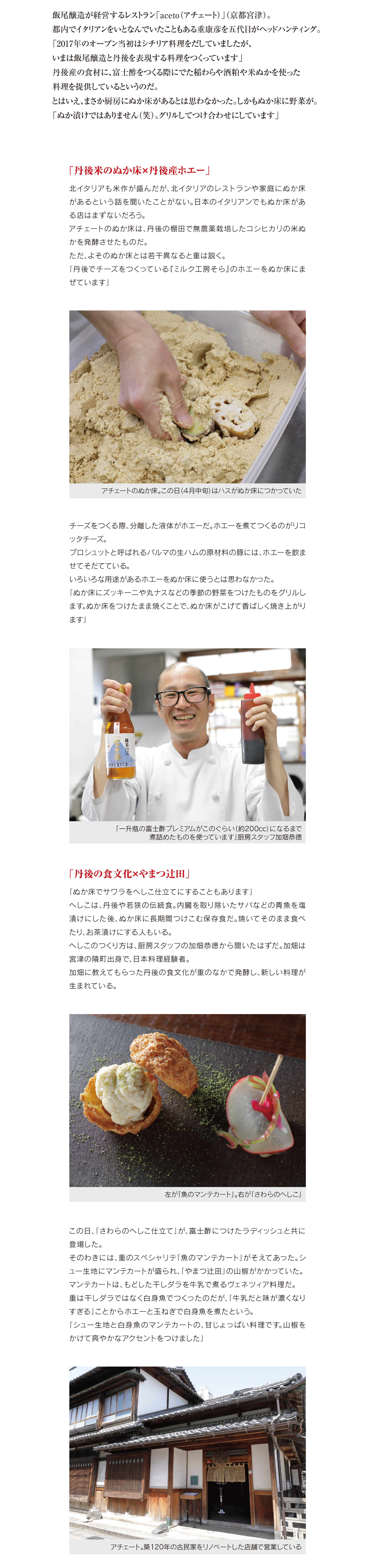 飯尾醸造が経営するレストラン「aceto(アチェート)」(京都宮津)。
都内でイタリアンをいとなんでいたこともある重康彦を五代目がヘッドハンティング。 「2017年のオープン当初はシチリア料理をだしていましたが、
いまは飯尾醸造と丹後を表現する料理をつくっています」 丹後産の食材に、富士酢をつくる際にでた稲わらや酒粕や米ぬかを使った 料理を提供しているというのだ。
とはいえ、まさか厨房にぬか床があるとは思わなかった。しかもぬか床に野菜が。 「ぬか漬けではありません(笑)。グリルしてつけ合わせにしています」
「丹後米のぬか床×丹後産ホエー」
北イタリアも米作が盛んだが、北イタリアのレストランや家庭にぬか床 があるという話を聞いたことがない。日本のイタリアンでもぬか床があ る店はまずないだろう。 アチェートのぬか床は、丹後の棚田で無農薬栽培したコシヒカリの米ぬ かを発酵させたものだ。 ただ、よそのぬか床とは若干異なると重は説く。
「 丹 後 で チ ー ズ を つ く っ て い る『 ミ ル ク 工 房 そ ら 』の ホ エ ー を ぬ か 床 に ま ぜています」
チーズをつくる際、分離した液体がホエーだ。ホエーを煮てつくるのがリコ ッタチーズ。 プロシュットと呼ばれるパルマの生ハムの原材料の豚には、ホエーを飲ま せてそだてている。 いろいろな用途があるホエーをぬか床に使うとは思わなかった。
「ぬか床にズッキーニや丸ナスなどの季節の野菜をつけたものをグリルし ます。ぬか床をつけたまま焼くことで、ぬか床がこげて香ばしく焼き上がり ます」
「丹後の食文化×やまつ辻田」
「ぬか床でサワラをへしこ仕立てにすることもあります」 へしこは、丹後や若狭の伝統食。内臓を取り除いたサバなどの青魚を塩 漬けにした後、ぬか床に長期間つけこむ保存食だ。焼いてそのまま食べ たり、お茶漬けにする人もいる。 へしこのつくり方は、厨房スタッフの加畑恭徳から聞いたはずだ。加畑は 宮津の隣町出身で、日本料理経験者。 加畑に教えてもらった丹後の食文化が重のなかで発酵し、新しい料理が 生まれている。
この日、「さわらのへしこ仕立て」が、富士酢につけたラディッシュと共に 登場した。 そのわきには、重のスペシャリテ「魚のマンテカート」がそえてあった。シ
ュー生地にマンテカートが盛られ、「やまつ辻田」の山椒がかかっていた。 マンテカートは、もどした干しダラを牛乳で煮るヴェネツィア料理だ。 重は干しダラではなく白身魚でつくったのだが、「牛乳だと味が濃くなり すぎる」ことからホエーと玉ねぎで白身魚を煮たという。
「 シ ュ ー 生 地 と 白 身 魚 の マ ン テ カ ー ト の 、甘 じ ょ っ ぱ い 料 理 で す 。山 椒 を かけて爽やかなアクセントをつけました」
「飯尾醸造×丹後×海水」
アチェートのシェフに就任後、重はやまつ辻田の香辛料と出逢った。
おそらく五代目が、やまつ辻田の山椒と極上七味を重に渡したのだろう。 「極上七味を使うと和食になってしまうので、うちでは使いにくいです。
でも、柑橘系の香りがする山椒は素晴しいと思いました」
ひと目惚れならぬ、ひと鼻惚れ。 「シチリアでは柑橘類を料理に使うのですが、うちでは柑橘類を山椒に
おきかることもあります」
飯尾醸造本社の近くで栽培しているレモンを使うこともある。 「白いか(けんさきいか)レモン・ミントサラダ いかすみミンチ ゲソパン粉
焼き」はその一例。 「ケンサキイカは、丹後の味になるように減菌した丹後の海水でゆでてい
ます。いかすみミンチは、米麹でつくった甘酒でつなぎました」 クロスにかかっているのは、富士酢プレミアムを長時間煮詰めたものだ。贅 沢の極限まで煮詰めることで、よそでは真似できない味を表現している。
「アチェートの料理×純米富士酒」
料理のペアリングにはイタリア産ビオワインの他、純米富士酒の用意も ある。 純米富士酒は、富士酢の原材料の、棚田で無農薬栽培したコシヒカリを 醸した日本酒だ。
「純米富士酒は一般には販売していません。アチェートだけでお飲みいた だけます」
店長の山蔭壮広は目尻をさげる。 酒蔵に伺った際、杜氏の藤本真充(まさのぶ)に純米富士酒を試飲させ てもらった。精米歩合が80%の米を醸しているのでスッキリさはなかっ たものの、甘みを含んだうまい酒だった。
屋号のaceto(アチェート)は酢を意味するイタリア語だ。 富士酢をそのまま使う料理は少ないが、飯尾醸造と丹後を感じてもらえ る料理を食べさせてくれる。
ア チ ェ ー ト も 、リ カ ル ド の 西 入 る も 夜 の み の 営 業 。丹 後 に 宿 を と り 、丹 後 を満喫したい。
次回は、飯尾醸造とやまつ辻田のコラボ商品を紹介する。(敬称略)
(撮影/合田慎二、取材・文/中島茂信)