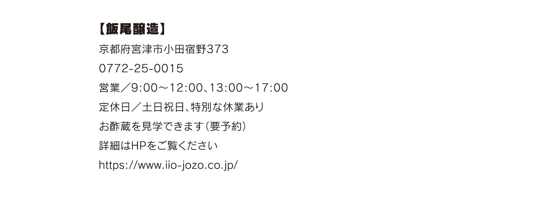 【飯尾醸造】
京都府宮津市小田宿野373
0772-25-0015
営業／9:00〜12:00、13:00〜17:00
定休日／土日祝日、特別な休業あり
お酢蔵を見学できます（要予約）
詳細はHPをご覧ください
https://www.iio-jozo.co.jp/
